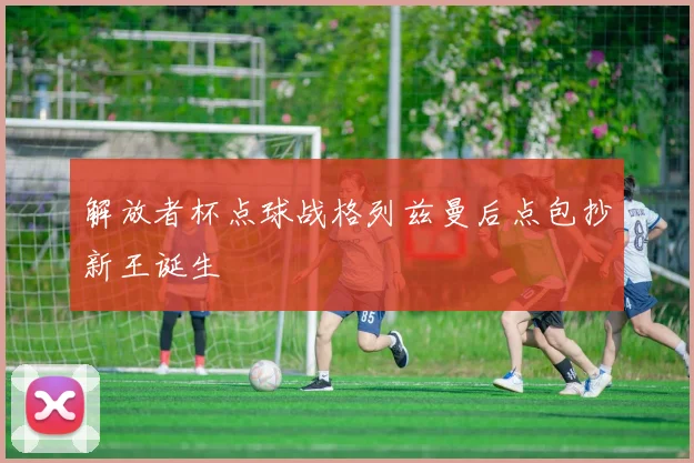 解放者杯点球战格列兹曼后点包抄新王诞生