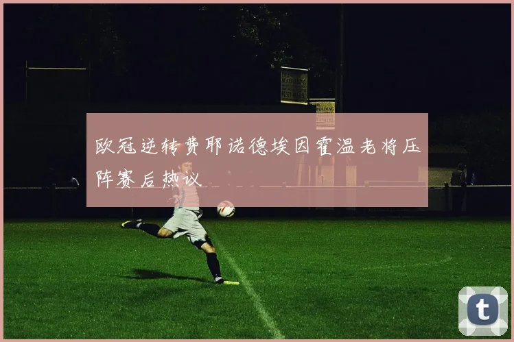 欧冠逆转费耶诺德埃因霍温老将压阵赛后热议