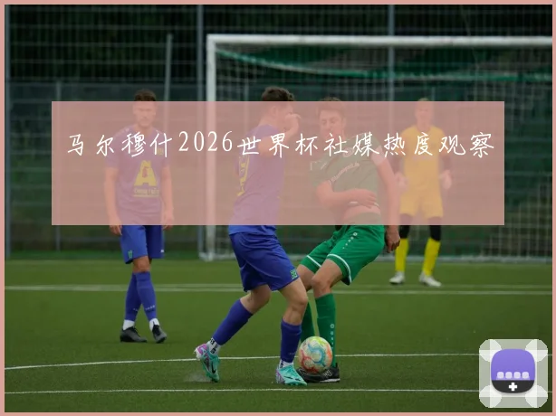 马尔穆什2026世界杯社媒热度观察