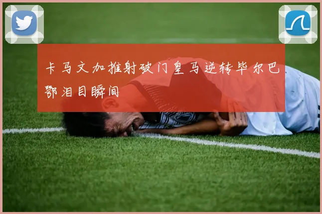 卡马文加推射破门皇马逆转毕尔巴鄂泪目瞬间