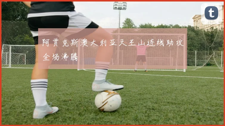阿贾克斯澳大利亚天王山连线助攻全场沸腾