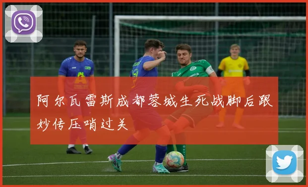 阿尔瓦雷斯成都蓉城生死战脚后跟妙传压哨过关