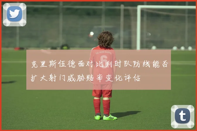 克里斯伍德面对比利时队防线能否扩大射门威胁赔率变化评估