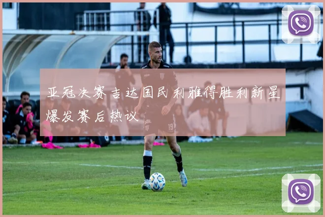 亚冠决赛吉达国民利雅得胜利新星爆发赛后热议