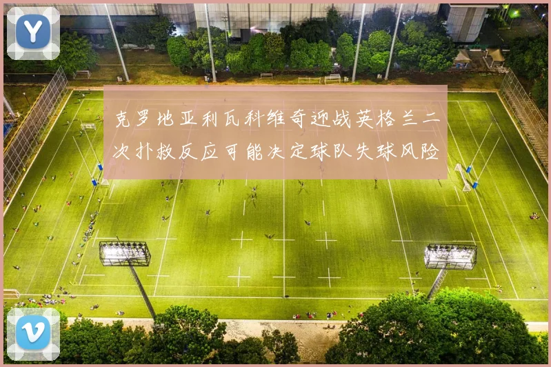 克罗地亚利瓦科维奇迎战英格兰二次扑救反应可能决定球队失球风险