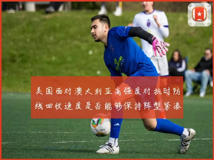 美国面对澳大利亚高强度对抗时防线回收速度是否能够保持阵型紧凑
