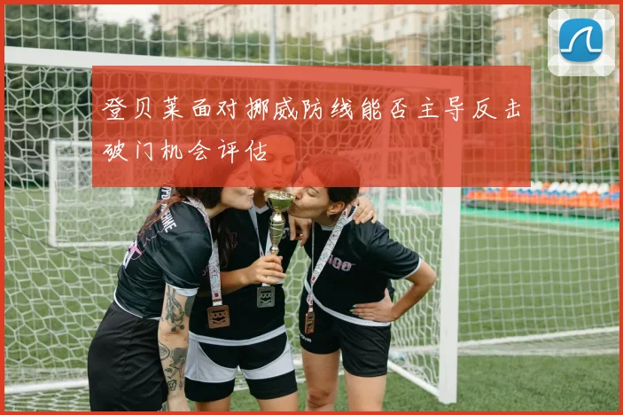 登贝莱面对挪威防线能否主导反击破门机会评估