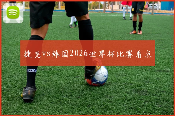 捷克vs韩国2026世界杯比赛看点