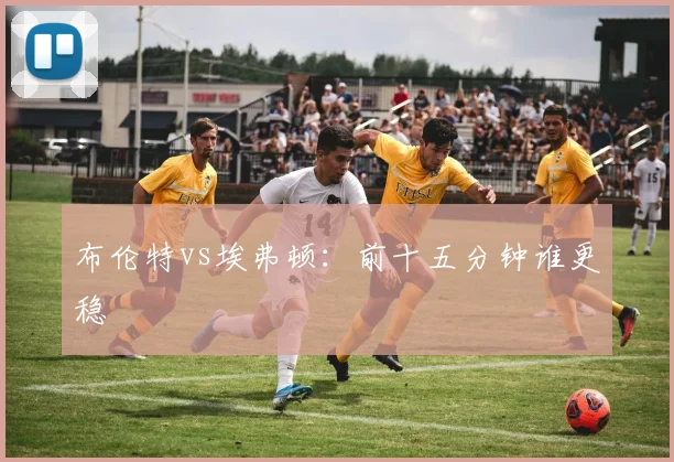 布伦特vs埃弗顿：前十五分钟谁更稳