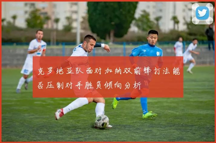 克罗地亚队面对加纳双前锋打法能否压制对手胜负倾向分析