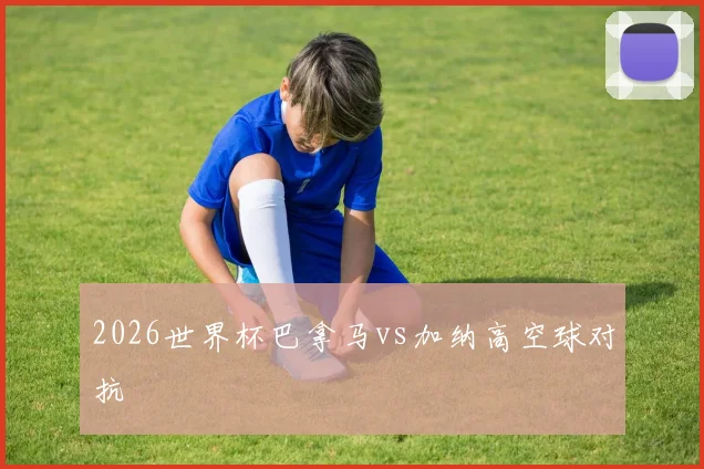 2026世界杯巴拿马vs加纳高空球对抗