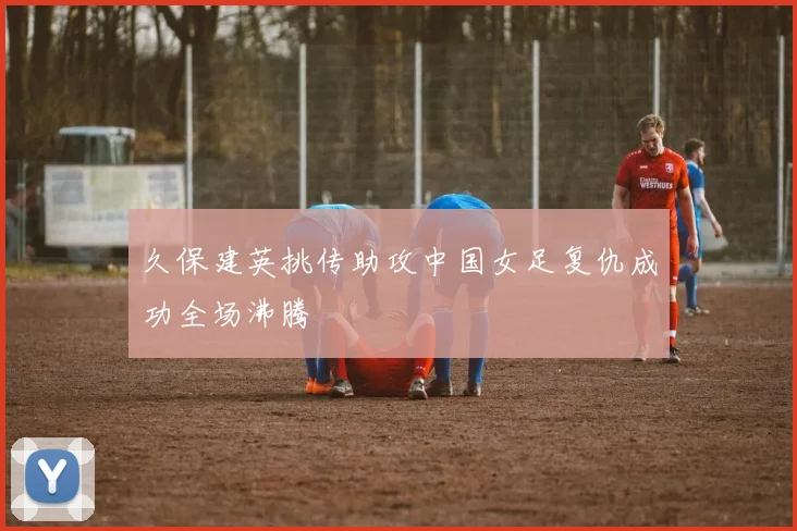 久保建英挑传助攻中国女足复仇成功全场沸腾
