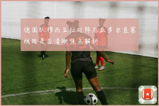 德国队穆西亚拉对阵厄瓜多尔直塞线路是否清晰焦点解析