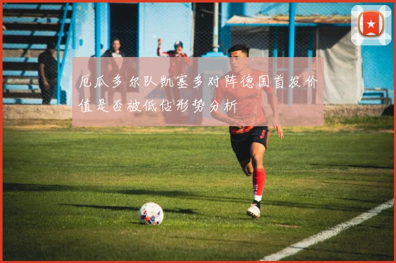 厄瓜多尔队凯塞多对阵德国首发价值是否被低估形势分析