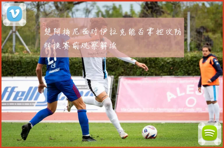楚阿梅尼面对伊拉克能否掌控攻防转换赛前观察解读