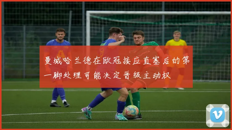 曼城哈兰德在欧冠接应直塞后的第一脚处理可能决定晋级主动权