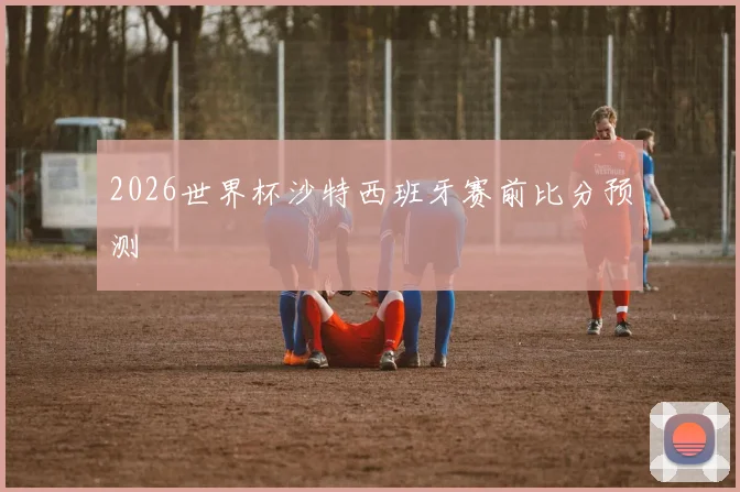 2026世界杯沙特西班牙赛前比分预测