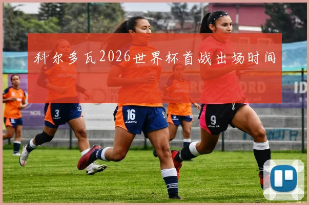 科尔多瓦2026世界杯首战出场时间