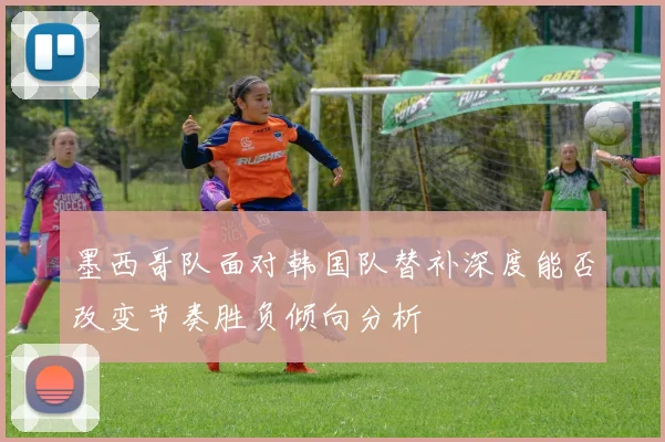墨西哥队面对韩国队替补深度能否改变节奏胜负倾向分析