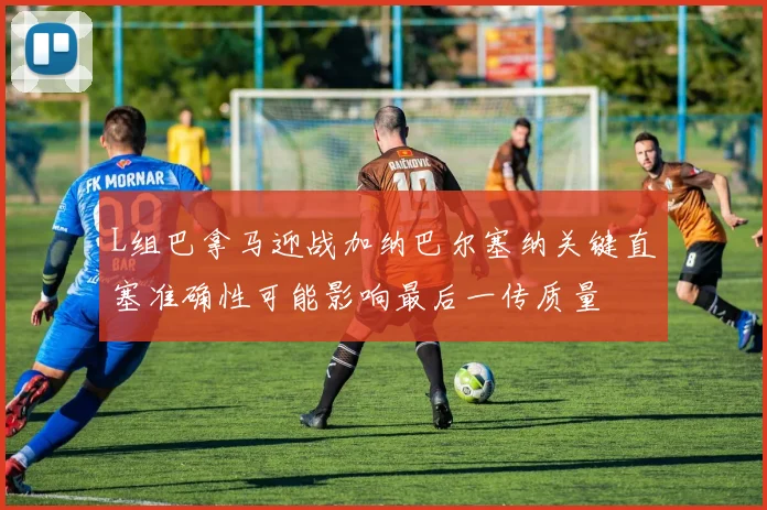 L组巴拿马迎战加纳巴尔塞纳关键直塞准确性可能影响最后一传质量