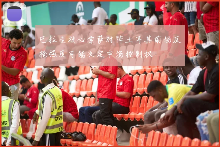 巴拉圭核心索萨对阵土耳其前场反抢强度可能决定中场控制权