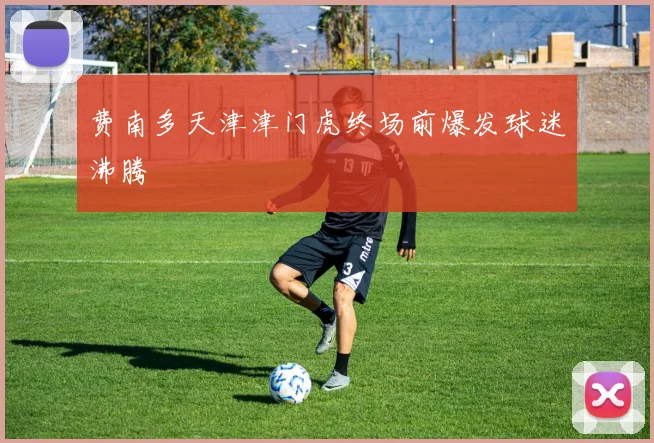 费南多天津津门虎终场前爆发球迷沸腾