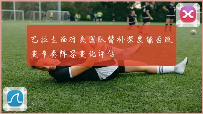 巴拉圭面对美国队替补深度能否改变节奏阵容变化评估