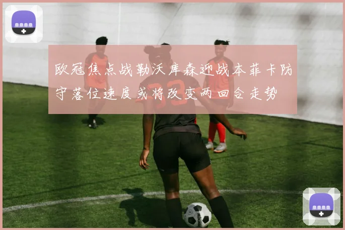 欧冠焦点战勒沃库森迎战本菲卡防守落位速度或将改变两回合走势