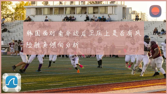 韩国面对南非边后卫压上是否有风险胜负倾向分析