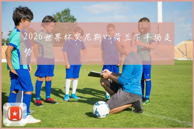 2026世界杯突尼斯vs荷兰下半场走势