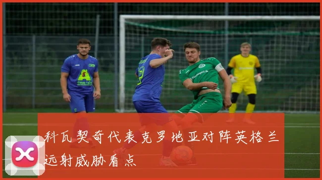 科瓦契奇代表克罗地亚对阵英格兰远射威胁看点