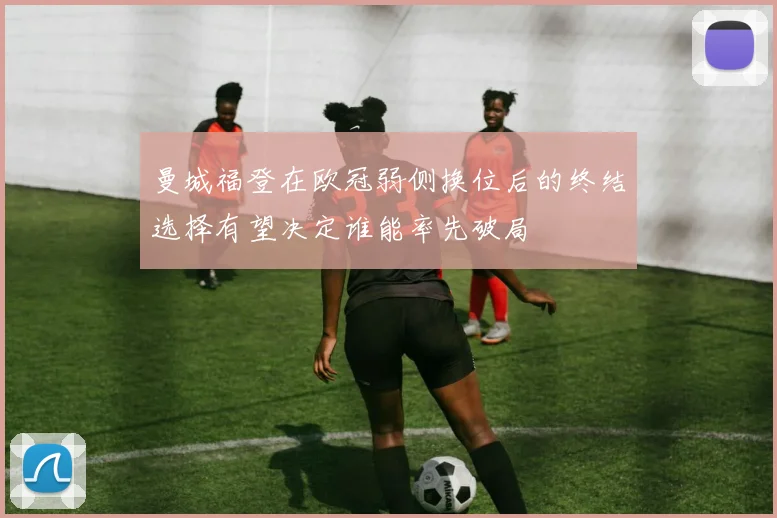 曼城福登在欧冠弱侧换位后的终结选择有望决定谁能率先破局