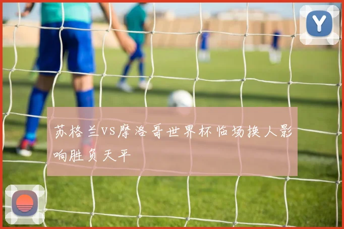 苏格兰vs摩洛哥世界杯临场换人影响胜负天平