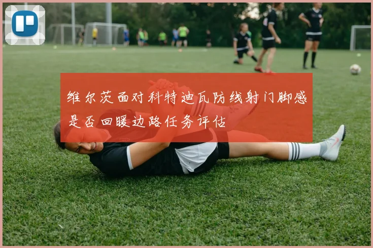 维尔茨面对科特迪瓦防线射门脚感是否回暖边路任务评估