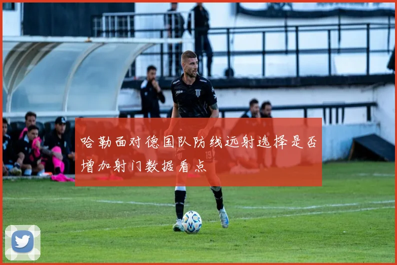 哈勒面对德国队防线远射选择是否增加射门数据看点