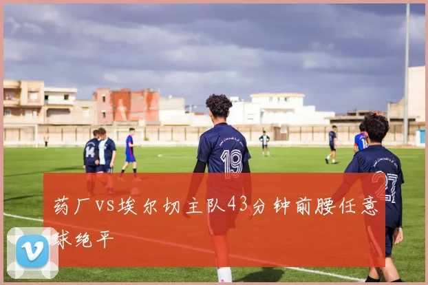 药厂vs埃尔切主队43分钟前腰任意球绝平