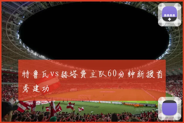 特鲁瓦vs赫塔费主队60分钟新援首秀建功