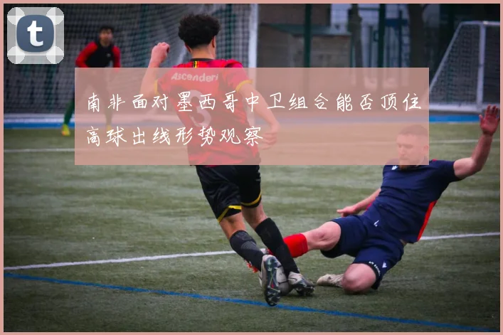 南非面对墨西哥中卫组合能否顶住高球出线形势观察