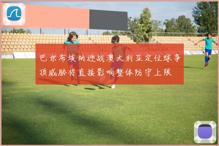 巴尔布埃纳迎战澳大利亚定位球争顶威胁将直接影响整体防守上限