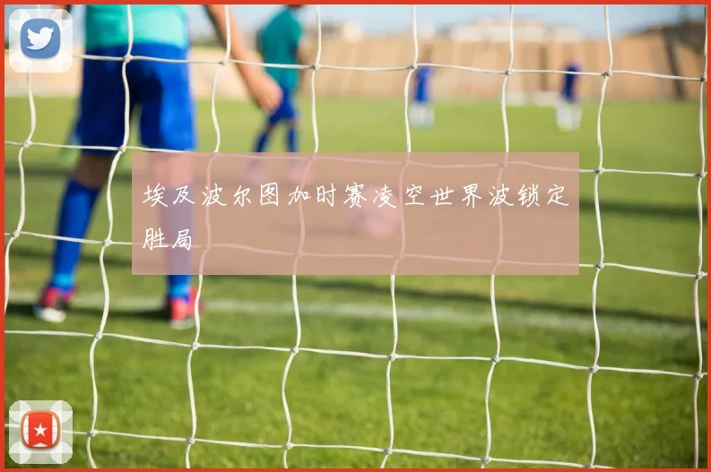 埃及波尔图加时赛凌空世界波锁定胜局