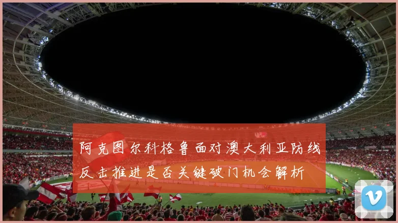 阿克图尔科格鲁面对澳大利亚防线反击推进是否关键破门机会解析
