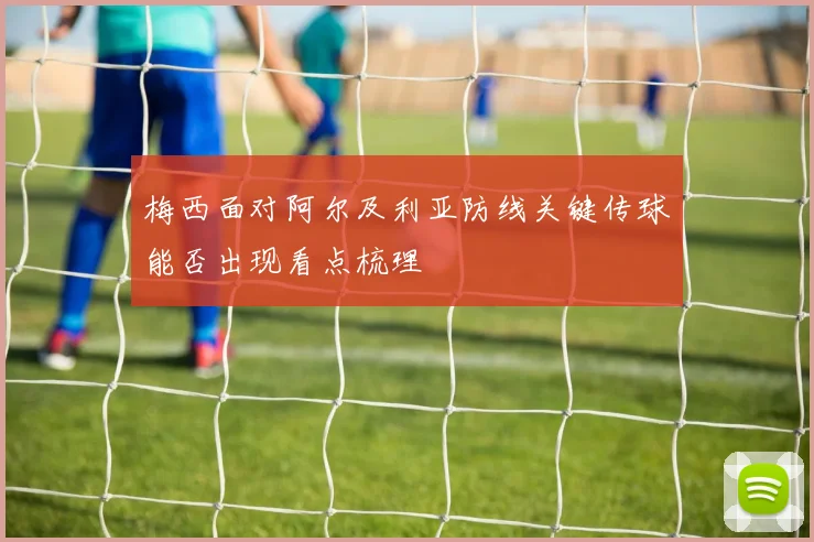 梅西面对阿尔及利亚防线关键传球能否出现看点梳理