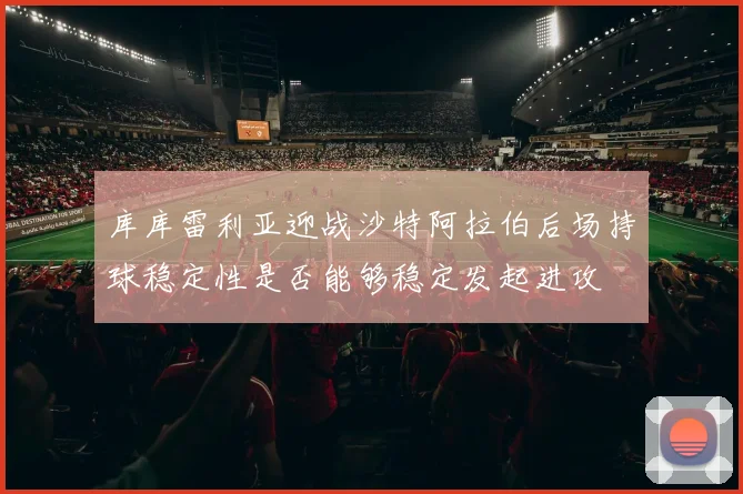 库库雷利亚迎战沙特阿拉伯后场持球稳定性是否能够稳定发起进攻