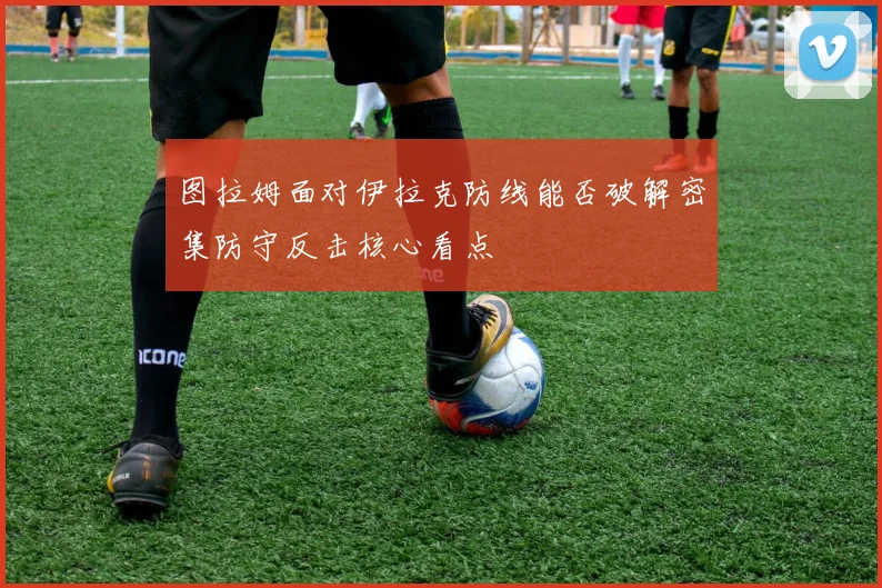 图拉姆面对伊拉克防线能否破解密集防守反击核心看点