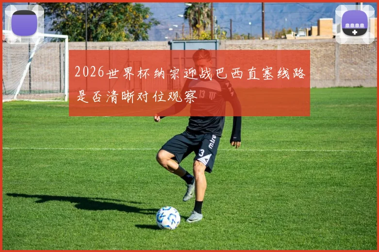 2026世界杯纳宗迎战巴西直塞线路是否清晰对位观察