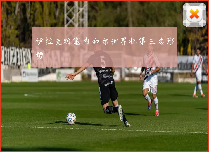 伊拉克对塞内加尔世界杯第三名形势