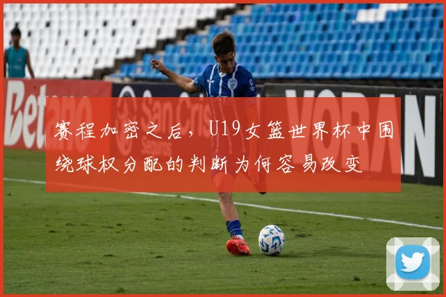 赛程加密之后，U19女篮世界杯中围绕球权分配的判断为何容易改变